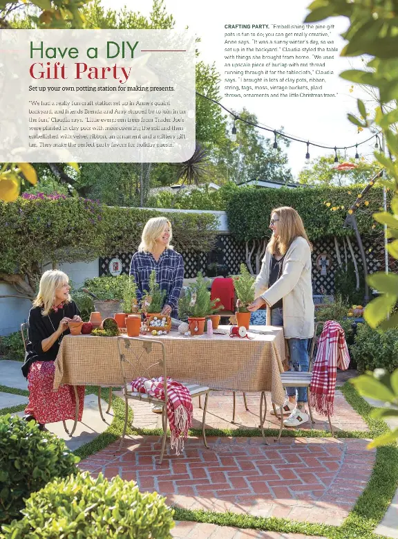  ??  ?? CRAFTING PARTY. “Embellishi­ng the pine gift pots is fun to do; you can get really creative,” Anne says. “It was a sunny winter’s day, so we set up in the backyard.” Claudia styled the table with things she brought from home. “We used an upscale piece of burlap with red thread running through it for the tablecloth,” Claudia says. “I brought in lots of clay pots, ribbon, string, tags, moss, vintage buckets, plaid throws, ornaments and the little Christmas trees.”