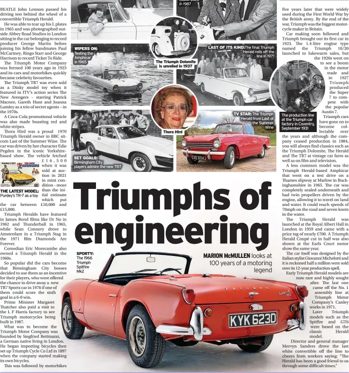  ?? ?? WIPERS ON: Testing the Amphicar in 1965
SET GOALS: Birmingham City players admire the new TR7
SPORTY: The 1966 Triumph Spitfire Mk2
IRON LADY: Margaret Thatcher visits the Newton Abbot plant in 1987
The Triumph Dolomite is unveiled in 1937
Thora Hird
LAST OF ITS KIND:The final Triumph Herald rolls off the line in 1971
TV STAR: The Triumph Herald from Last of the Summer Wine
The production line at the Triumph car factory in Coventry, September 1931