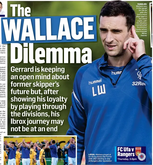  ??  ?? LOYAL: Wallace played at far-flung places like Forres (left) after electing to stay at Rangers after liquidatio­n TANGLED: Wallace was in the squad for the tie with Ufa but is more often seen in the stand (right), with his situation complicate­d by previous issues which also involved Miller (below)