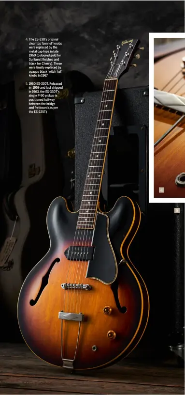  ??  ?? 4. The ES-330’s original clear top ‘bonnet’ knobs were replaced by the metal cap type in late 1960 (coloured gold for Sunburst finishes and black for Cherry). These were finally replaced by opaque black ‘witch hat’ knobs in 1967 5. 1960 ES-330T. Released in 1959 and last shipped in 1963, the ES-330T’s single P-90 pickup is positioned halfway between the bridge and fretboard (as per the ES-225T) 4 5