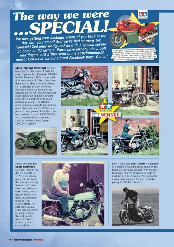  ??  ?? Mark ‘Pigford’ Ponsford has had more than his fair share of Zeds. He says: “I got my first Kawasaki Z900A4 back in the early 1980s – I swapped it for a very clean T140V… Back then there was no ebay or mobile phones, so I’d arranged to meet the bloke mid-way between us both at Fleet Services on the M3. We checked each other’s bikes out and did a straight swap, there and then! What could possibly go wrong? The attached photos show my old girlfriend and her mum (the nurse) on the Z900 in my parents’ back garden. Since then I’ve had a couple of dozen Z900/Z1000S and more recently a Harris which I sold to buy my current, green Z900A4 in green!” which We've teamed up with The Hobby Company the UK to give our favourite distribute­s Tamiya plastic motorcycle kits in in miniature. So, send in restoratio­n one of its amazing motorcycle­s the chance to indulge in a your pictures of your bikes and you could win Remember to send your name miniature motorcycle restoratio­n of your own. where to post the kit. and address on each submission so we know Early 1980s and Roy Tucker is captured in a classic Polaroid messing about on the beach on his Kawasaki Z1B. With the 80s bringing a new era of superbike, older Z models could be picked up for reasonable money, from memory Roy can remember paying £1100 for this one! Here’s one from the Scott Redmond archives: “This is my dad on his Z1R in 1978. I can clearly remember sitting on this bike and making ‘brum-brum’ noises when my dad was at work. Having been a regular British bike rider, my dad wasn’t ready to trust electric starts. The Z1R came with a crude ‘get you home’ kick-starter under the seat, my dad wasn’t too keen so fitted a nice chrome kicker!”