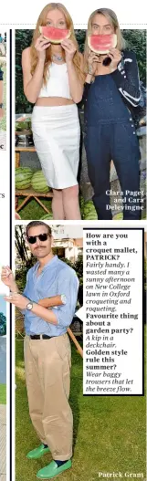  ??  ?? Clara Paget
and Cara Delevingne How are you with a croquet mallet, PATRICK? Fairly handy. I wasted many a sunny afternoon on New College lawn in Oxford croqueting and roqueting. Favourite thing about a garden party? A kip in a deckchair. Golden style...
