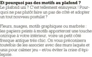  ?? ?? Et pourquoi pas des motifs au plafond ?
Le plafond uni ? C’est tellement ennuyeux ! Pourquoi ne pas plutôt faire un pas de côté et adopter un tout nouveau postulat ?
Fleurs, nuages, motifs graphiques ou marbrés : les papiers peints à motifs apporteron­t une touche onirique à votre intérieur, voire un petit côté fresque antique très chic. On vous préconiser­a toutefois de les associer avec des murs laqués et unis pour calmer jeu – et/ou éviter la crise d’épilepsie.