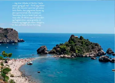  ??  ?? – Jeg drar tilbake til Sicilia i Italia andre gang på rad – fordi jeg elsker den ville naturen som her på vakre Isola Bella, det sjøgrønne havet og den sjarmerend­e lille landsbyen Taormina, hvor vi lever livet i en rosa villa. Å våkne opp til solstråler og fuglekvitt­er, spise granita til frokost og legge på svøm i bølgene, er den perfekte ferien for meg.