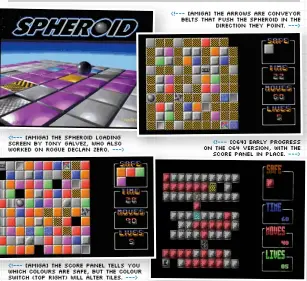  ?? ?? <!--- [Amiga] The Spheroid loading screen by Tony Galvez, who also worked on Rogue Declan Zero. ---> <!--- [Amiga] The score panel tells you which colours are safe, but the colour switch (top right) will alter tiles. ---> <!--- [Amiga] The arrows are conveyor belts that push the Spheroid in the direction they point. ---> <!--- [C64] Early progress on the C64 version, with the score panel in place. --->