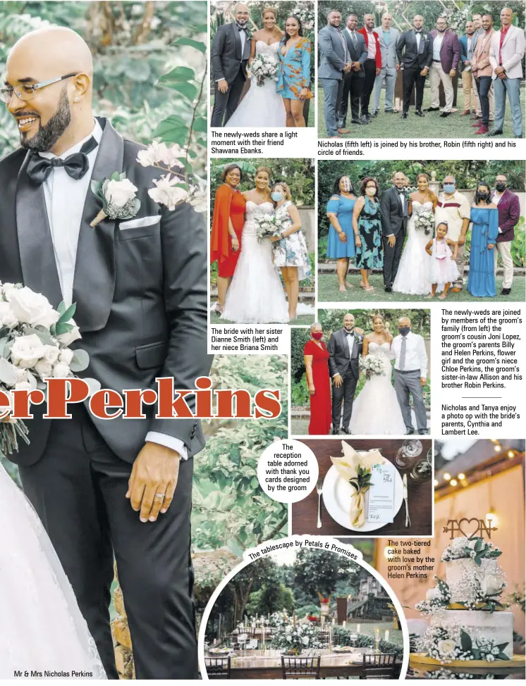  ??  ?? Mr & Mrs Nicholas Perkins
The newly-weds share a light moment with their friend Shawana Ebanks.
The bride with her sister Dianne Smith (left) and her niece Briana Smith
The reception table adorned with thank you cards designed by the groom
Nicholas (fifth left) is joined by his brother, Robin (fifth right) and his circle of friends. a p e b y P e t a l s & b l e s c P o t r e a
The two-tiered cake baked with love by the groom’s mother Helen Perkins
The newly-weds are joined by members of the groom’s family (from left) the groom’s cousin Joni Lopez, the groom’s parents Billy and Helen Perkins, flower girl and the groom’s niece Chloe Perkins, the groom’s sister-in-law Allison and his brother Robin Perkins.
Nicholas and Tanya enjoy a photo op with the bride’s parents, Cynthia and Lambert Lee.