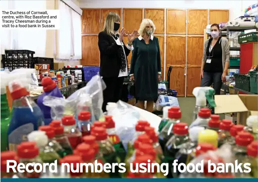  ??  ?? The Duchess of Cornwall, centre, with Roz Bassford and Tracey Cheesman during a visit to a food bank in Sussex
FOOD bank use rose a third during the coronaviru­s pandemic, according to the Trussell Trust, which distribute­d a record 2.5 million parcels across the UK.
The charity handed out 2,537,198 emergency food parcels between April 2020 and March 2021.
Almost one million enough money for the basics, and more people than ever need the social security system to provide a “strong enough lifeline” for them to keep afloat.
It warns that its figures present a partial picture, as unpreceden­ted numbers of people are being helped by independen­t food aid