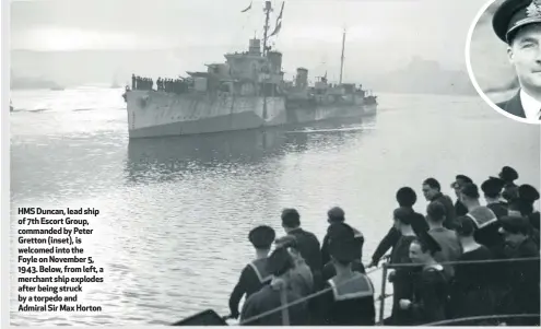  ??  ?? HMS Duncan, lead ship of 7th Escort Group, commanded by Peter Gretton (inset), is welcomed into the Foyle on November 5, 1943. Below, from left, a merchant ship explodes after being struck by a torpedo and Admiral Sir Max Horton