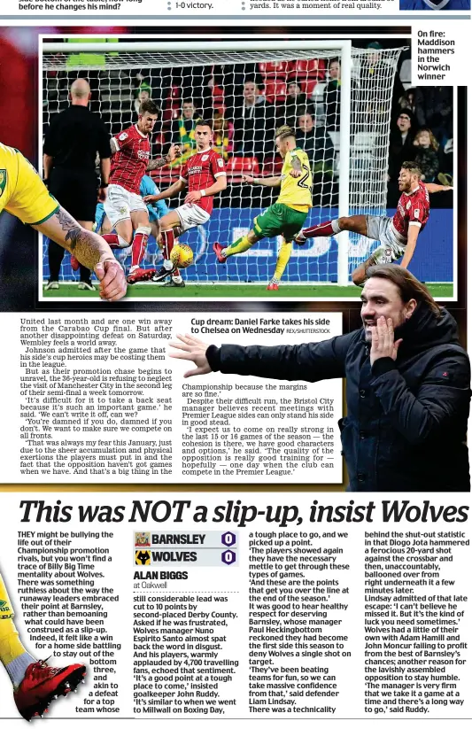  ??  ?? Cup dream: Daniel Farke takes his side to Chelsea on Wednesday On fire: Maddison hammers in the Norwich winner behind the shut-out statistic in that Diogo Jota hammered a ferocious 20-yard shot against the crossbar and then, unaccounta­bly, ballooned...