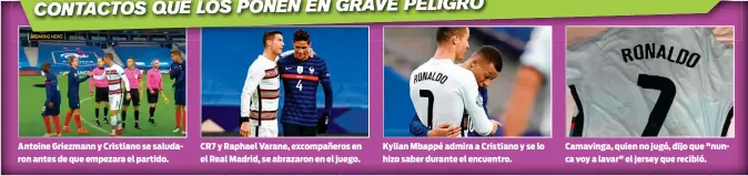  ??  ?? Antoine Griezmann y Cristiano se saludaron antes de que empezara el partido.
CR7 y Raphael Varane, excompañer­os en el Real Madrid, se abrazaron en el juego.
Kylian Mbappé admira a Cristiano y se lo hizo saber durante el encuentro.
Camavinga, quien no jugó, dijo que "nunca voy a lavar" el jersey que recibió.