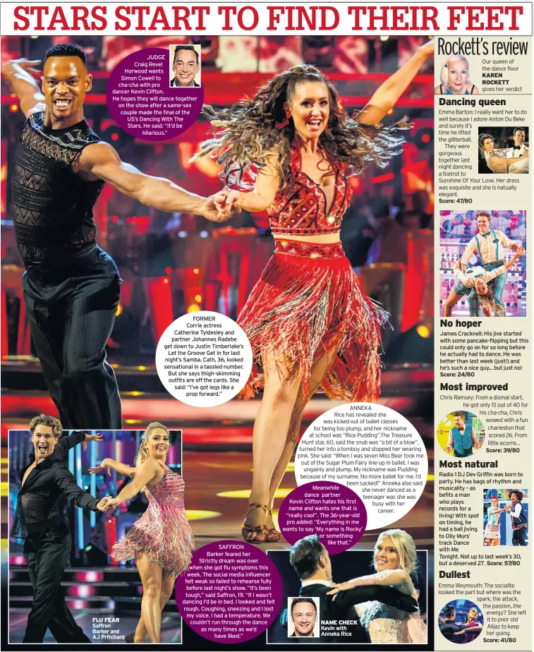  ??  ?? JUDGE
Craig Revel
Horwood wants
Simon Cowell to cha-cha with pro dancer Kevin Clifton.
He hopes they will dance together on the show after a same-sex couple made the final of the US’s Dancing With The Stars. He said: “It’d be
hilarious.” FLU FEAR Saffron Barker and AJ Pritchard
FORMER
Corrie actress Catherine Tyldesley and partner Johannes Radebe get down to Justin Timberlake’s
Let the Groove Get In for last night’s Samba. Cath, 36, looked sensationa­l in a tassled number. But she says thigh-skimming outfits are off the cards. She said: “I’ve got legs like a
prop forward.” NAME CHECK Kevin with Anneka Rice Our queen of the dance floor KAREN ROCKETT gives her verdict James Cracknell: His jive started with some pancake-flipping but this could only go on for so long before he actually had to dance. He was better than last week (just!) and he’s such a nice guy... but just no! Radio 1 DJ Dev Griffin was born to party. He has bags of rhythm and musicality – as befits a man who plays records for a living! With spot on timing, he had a ball jiving to Olly Murs’ track Dance with Me
Tonight. Not up to last week’s 30, but a deserved 27.