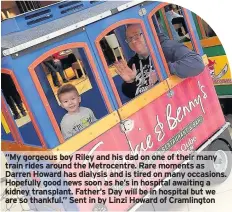  ??  ?? “My gorgeous boy Riley and his dad on one of their many train rides around the Metrocentr­e. Rare moments as Darren Howard has dialysis and is tired on many occasions. Hopefully good news soon as he’s in hospital awaiting a kidney transplant. Father’s...