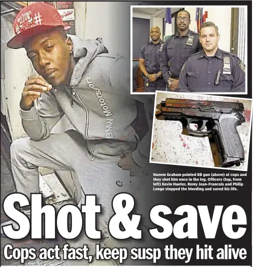  ??  ?? Naeem Graham pointed BB gun (above) at cops and they shot him once in the leg. Officers (top, from left) Kevin Hunter, Remy Jean-Francois and Philip Longo stopped the bleeding and saved his life.