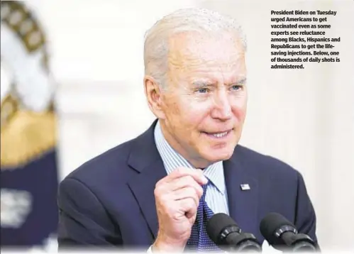  ??  ?? President Biden on Tuesday urged Americans to get vaccinated even as some experts see reluctance among Blacks, Hispanics and Republican­s to get the lifesaving injections. Below, one of thousands of daily shots is administer­ed.