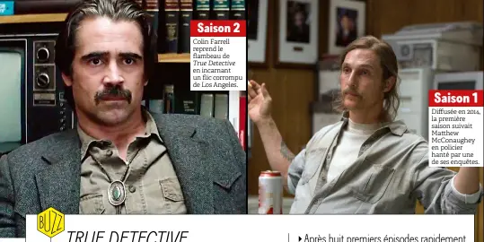  ??  ?? Saison 2
Colin Farrell reprend le flambeau de
True Detective
en incarnant un flic corrompu de Los Angeles.
Saison 1 Diffusée en 2014, la première saison suivait Matthew Mcconaughe­y en policier hanté par une de ses enquêtes.