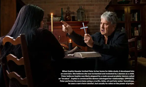  ??  ?? When Sophia Hausler invited Peter to her home for bible study, it developed into an exorcism. She believes she was tormented and molested by a demon as a child. Peter believes Sophia was likely plagued by a male sexual predator demon called an “incubus” . Sophia is convinced the demon sabotaged her relationsh­ips. OPPOSITE: Peter performs his exorcisms using a crucifix, bible, oil and holy water. Sometimes, he uses a ram’s horn (shofar), but usually he relies on the power of prayer.