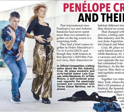  ?? ?? In Official Competitio­n, a biting satire about the film industry, Cruz, 48, plays eccentric and curly-haired auteur Lola Cuevas, while Banderas, 61, is Félix Rivero, a self-centered actor cast opposite the seemingly modest but committed Iván Torres (Oscar Martínez, not in photo).