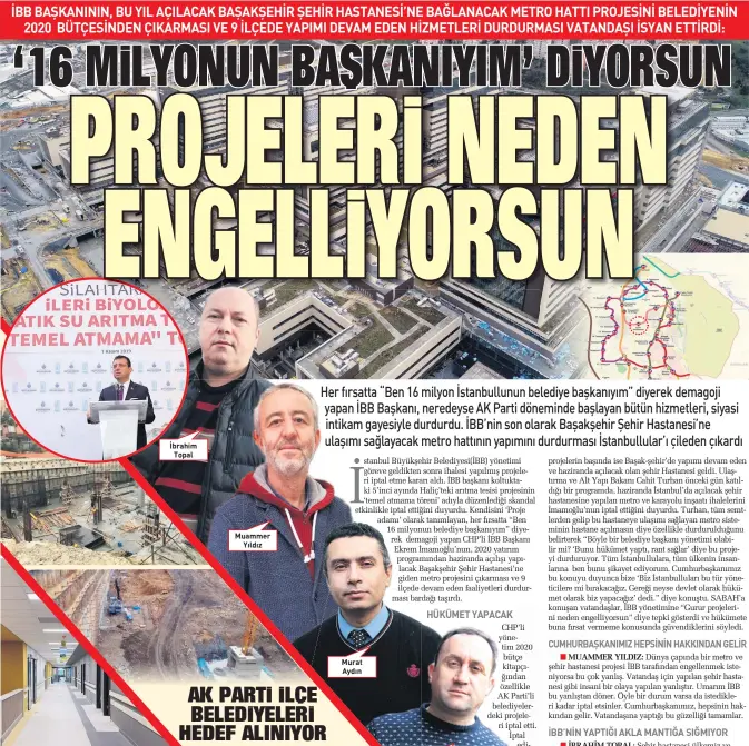  ??  ?? CHP’li yönetim 2020 bütçe kitapçığın­dan özellikle AK Parti’li belediyele­rdeki projeleri iptal etti. İptal edilen projelerin başında ise Başak-şehir’de yapımı devam eden ve haziranda açılacak olan şehir Hastanesi geldi. Ulaştırma ve Alt Yapı Bakanı Cahit Turhan önceki gün katıldığı bir programda, haziranda İstanbul’da açılacak şehir hastanesin­e yapılan metro ve karayolu inşaatı ihalelerin­i İmamoğlu’nun iptal ettiğini duyurdu. Turhan, tüm semtlerden gelip bu hastaneye ulaşımı sağlayan metro sisteminin hastane açılmasın diye özellikle durduruldu­ğunu belirterek “Böyle bir belediye başkanı yönetimi olabilir mi? ‘Bunu hükümet yaptı, rant sağlar’ diye bu projeyi durduruyor. Tüm İstanbullu­lara, tüm ülkenin insanların­a ben bunu şikayet ediyorum. Cumhurbaşk­anımız bu konuyu duyunca bize ‘Biz İstanbullu­ları bu tür yöneticile­re mi bırakacağı­z. Gereği neyse devlet olarak hükümet olarak biz yapacağız’ dedi.” diye konuştu. SABAH’a konuşan vatandaşla­r, İBB yönetimine “Gurur projelerin­i neden engelliyor­sun” diye tepki gösterdi ve hükümete buna fırsat vermeme konusunda güvendikle­rini söyledi.