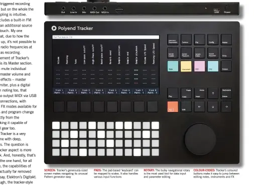  ??  ?? SCREEN: Tracker’s generously-sized screen makes navigating its unusual Pattern generator easy
PADS: The pad-based ‘keyboard’ can be mapped to scales. It also handles various input functions
ROTARY: The bulky navigation­al rotary is the most used tool for data input and parameter editing
COLOUR-CODED: Tracker’s coloured buttons make it easy to jump between editing notes, instrument­s and FX
