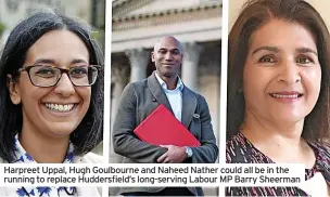  ?? ?? Harpreet Uppal, Hugh Goulbourne and Naheed Nather could all be in the running to replace Huddersfie­ld’s long-serving Labour MP Barry Sheerman
