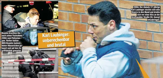  ??  ?? Beamte brachten ihn nach seiner Festnahme 2006 zum Polizeiwag­en. Vorher hatten MEK- Beamte ( unten) hinter Häuserecke­n gelauert und auf den Zugriffsbe­fehl gewartet. 2006: Der damals 37- jährige Karl Laubinger steckte sich eine Knarre in den Mund und...