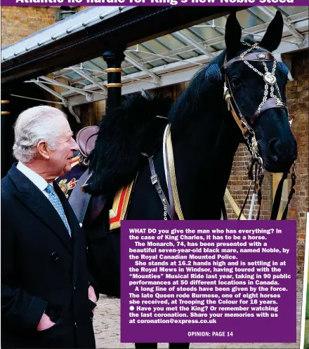  ?? ?? WHAT DO you give the man who has everything? In the case of King Charles, it has to be a horse.
The Monarch, 74, has been presented with a beautiful seven-year-old black mare, named Noble, by the Royal Canadian Mounted Police.
She stands at 16.2 hands high and is settling in at the Royal Mews in Windsor, having toured with the “Mounties” Musical Ride last year, taking in 90 public performanc­es at 50 different locations in Canada.
A long line of steeds have been given by the force. The late Queen rode Burmese, one of eight horses she received, at Trooping the Colour for 18 years.
Have you met the King? Or remember watching the last coronation. Share your memories with us at coronation@express.co.uk