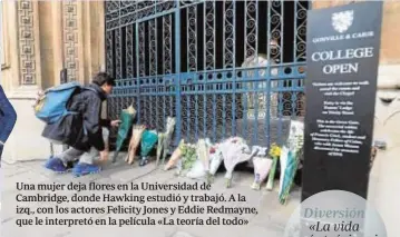  ??  ?? Una mujer deja flores en la Universida­d de Cambridge, donde Hawking estudió y trabajó. A la izq., con los actores Felicity Jones y Eddie Redmayne, que le interpretó en la película «La teoría del todo» Diversión «La vida sería trágica si no fuera tan...