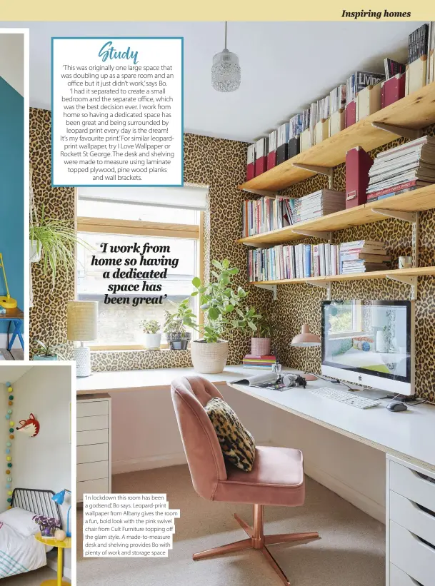  ??  ?? ‘In lockdown this room has been a godsend,’ Bo says. Leopard-print wallpaper from Albany gives the room a fun, bold look with the pink swivel chair from Cult Furniture topping off the glam style. A made-to-measure desk and shelving provides Bo with plenty of work and storage space