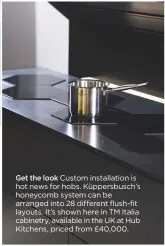  ??  ?? get the look Custom installati­on is hot news for hobs. Küppersbus­ch’s honeycomb system can be arranged into 28 different flush-fit layouts. It’s shown here in TM Italia cabinetry, available in the UK at Hub Kitchens, priced from £40,000.