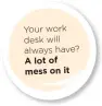  ??  ?? Your work desk will always have? A lot of mess on it