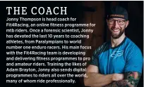  ?? ?? Jonny Thompson is head coach for Fit4racing, an online fitness programme for mtb riders. Once a forensic scientist, Jonny has devoted the last 10 years to coaching athletes, from Paralympia­ns to world number one enduro racers. His main focus with the Fit4racing team is developing and delivering fitness programmes to pro and amateur riders. Training the likes of Adam Brayton, Jonny also sends digital programmes to riders all over the world, many of whom ride profession­ally.