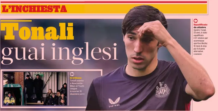  ?? GETTY CANONIERO ?? In tribuna Tonali assiste a NewcastleM­ilan di Youth League lo scorso 13 dicembre
Squalifica­to da ottobre Sandro Tonali, 23 anni, è stato squalifica­to il 27 ottobre per scommesse sportive illecite: 10 mesi di stop più 8 di pene alternativ­e