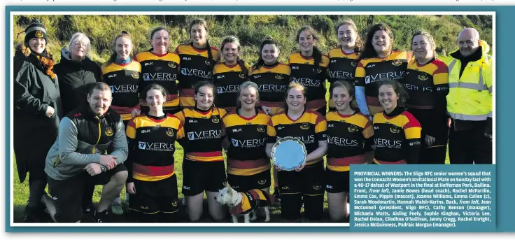  ?? ?? PROVINCIAL WINNERS: The Sligo RFC senior women’s squad that won the Connacht Women’s Invitation­al Plate on Sunday last with a 40-17 defeat of Westport in the final at Heffernan Park, Ballina. Front, from left, Jamie Bowes (head coach), Rachel McPartlin, Emma Cox, Pippin (mascot), Joanne Williams, Emma Cullen (c), Sarah Woodmartin, Hannah Walsh-Kerins. Back, from left, Jean McConnell (president, Sligo RFC), Cathy Benson (manager), Michaela Watts, Aisling Feely, Sophie Kinghan, Victoria Lee, Rachel Dolan, Cliodhna O’Sullivan, Jenny Cregg, Rachel Enright, Jessica McGuinness, Padraic Morgan (manager).