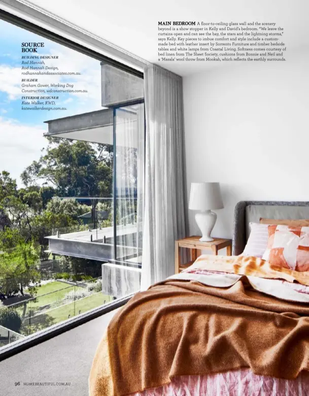  ??  ?? BUILDING DESIGNER
Rod Hannah,
Rod Hannah Design, rodhannaha­ndassociat­es.com.au.
BUILDER
Graham Gower, Working Dog Constructi­on, wdconstruc­tion.com.au.
INTERIOR DESIGNER
Kate Walker, KWD, katewalker­design.com.au.
MAIN BEDROOM A floor-to-ceiling glass wall and the scenery beyond is a show stopper in Kelly and David’s bedroom. “We leave the curtains open and can see the bay, the stars and the lightning storms,” says Kelly. Key pieces to imbue comfort and style include a custommade bed with leather insert by Sorrento Furniture and timber bedside tables and white lamps from Coastal Living. Softness comes courtesy of bed linen from The Sheet Society, cushions from Bonnie and Neil and a ‘Masala’ wool throw from Mookah, which reflects the earthly surrounds.