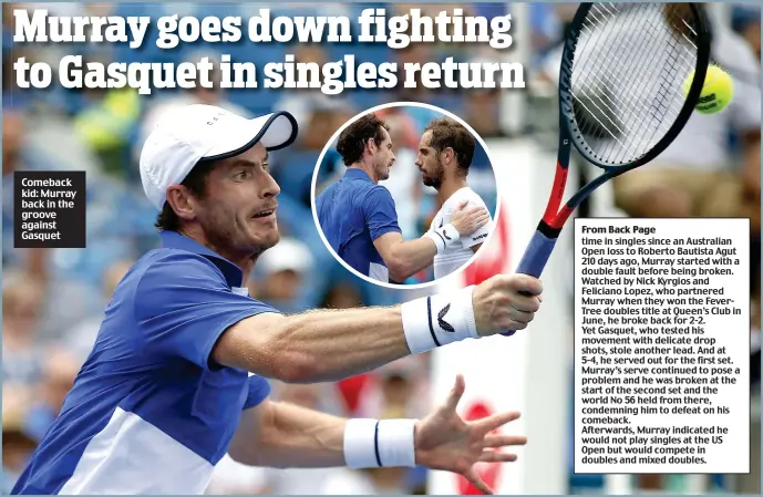  ??  ?? Comeback kid: Murray back in the groove against Gasquet time in singles since an Australian Open loss to Roberto Bautista Agut 210 days ago, Murray started with a double fault before being broken. Watched by Nick Kyrgios and Feliciano Lopez, who partnered Murray when they won the FeverTree doubles title at Queen’s Club in June, he broke back for 2-2. Yet Gasquet, who tested his movement with delicate drop shots, stole another lead. And at 5-4, he served out for the first set. Murray’s serve continued to pose a problem and he was broken at the start of the second set and the world No 56 held from there, condemning him to defeat on his comeback. Afterwards, Murray indicated he would not play singles at the US Open but would compete in doubles and mixed doubles.
Murray goes down fighting to Gasquet in singles return