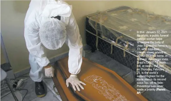  ?? AP) (Photos: ?? In this January 22, 2021 file photo, a public funeral service worker helps to remove the body of Jose Bernardino Ferreira, 77, who died from complicati­ons related to COVID-19 in his home, in Manaus, Amazonas state. Brazil’s COVID-19 death toll, at nearly 250,000 on Thursday, February
25, is the world’s second-highest for the same reason its second wave has yet to fade: Prevention was never made a priority