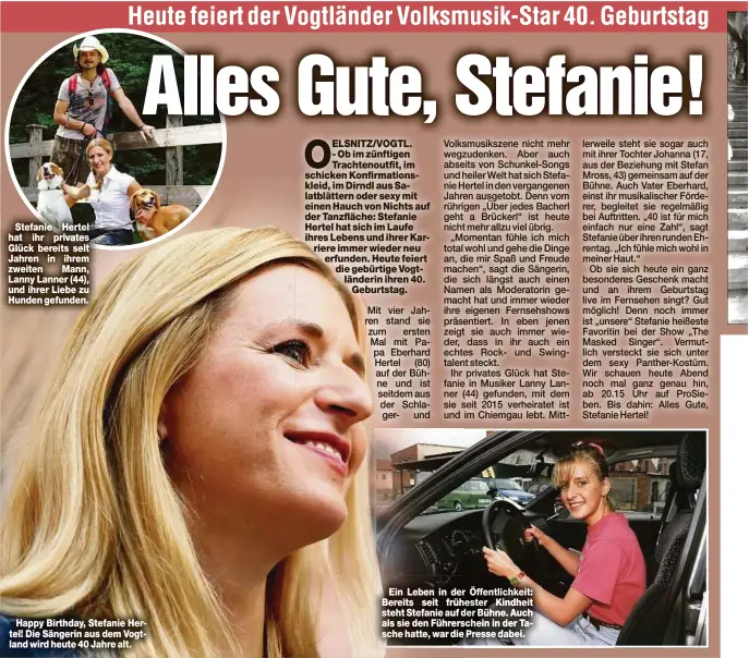  ??  ?? Stefanie Hertel hat ihr privates Glück bereits seit Jahren in ihrem zweiten Mann, Lanny Lanner (44), und ihrer Liebe zu Hunden gefunden.
Happy Birthday, Stefanie Hertel! Die Sängerin aus dem Vogtland wird heute 40 Jahre alt.
Ein Leben in der Öffentlich­keit: Bereits seit frühester Kindheit steht Stefanie auf der Bühne. Auch als sie den Führersche­in in der Tasche hatte, war die Presse dabei.