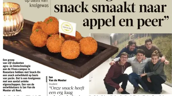  ?? FOTO'S JEF WIJCKMANS ?? Van links af: Jarno Vanhee, Ian Van de Mooter, Maxime Dereadt, Jarne Vanderhaeg­he en Maya Van Helden van Snack-On. Foto links: de Snack
On, op basis van het bij ons onbekende yacón.