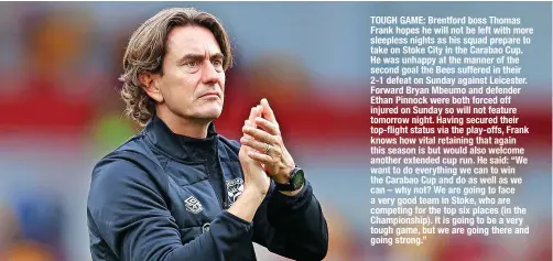  ?? ?? TOUGH GAME: Brentford boss Thomas Frank hopes he will not be left with more sleepless nights as his squad prepare to take on Stoke City in the Carabao Cup. He was unhappy at the manner of the second goal the Bees suffered in their 2-1 defeat on Sunday against leicester. Forward Bryan Mbeumo and defender Ethan pinnock were both forced off injured on Sunday so will not feature tomorrow night. Having secured their top-flight status via the play-offs, Frank knows how vital retaining that again this season is but would also welcome another extended cup run. He said: “we want to do everything we can to win the Carabao Cup and do as well as we can – why not? we are going to face a very good team in Stoke, who are competing for the top six places (in the Championsh­ip). It is going to be a very tough game, but we are going there and going strong.”