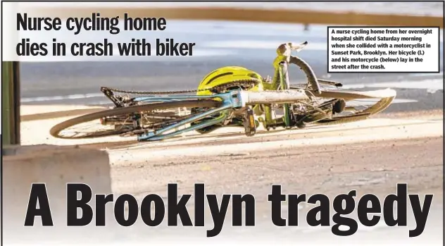  ??  ?? A nurse cycling home from her overnight hospital shift died Saturday morning when she collided with a motorcycli­st in Sunset Park, Brooklyn. Her bicycle (l.) and his motorcycle (below) lay in the street after the crash.