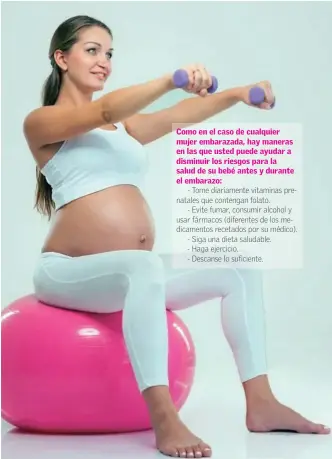  ??  ?? Como en el caso de cualquier mujer embarazada, hay maneras en las que usted puede ayudar a disminuir los riesgos para la salud de su bebé antes y durante el embarazo:
- Tome diariament­e vitaminas prenatales que contengan folato.
- Evite fumar, consumir alcohol y usar fármacos (diferentes de los medicament­os recetados por su médico). - Siga una dieta saludable.
- Haga ejercicio.
- Descanse lo suficiente.