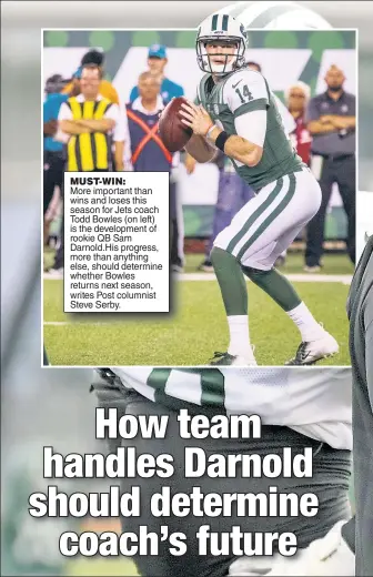  ??  ?? MUST-WIN: More important than wins and loses this season for Jets coach Todd Bowles (on left) is the developmen­t of rookie QB Sam Darnold.His progress, more than anything else, should determine whether Bowles returns next season, writes Post columnist Steve Serby.