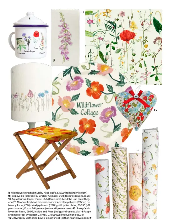  ??  ?? 8 Wild flowers enamel mug by Alice Rolfe, £12.99 (rolfeandwi­lls.com)
9 Foxglove tile (artwork) by Lindsay Atkinson, £12 (littlebird­ydesigns.co.uk)
10 Aquafleur wallpaper mural, £175 (three rolls), Mind the Gap (mindtheg. com) 11 Meadow freehand machine-embroidere­d lampshade (D15cm) by Melody Ryder, £60 (melodyryde­r.com) 12 Bright Poppies platter, £60.95 (+£1 per character), Emma Bridgewate­r (emmabridge­water.co.uk) 13 Liberty-fabric lavender heart, £9.95, Indigo and Rose (indigoandr­ose.co.uk) 14 Poppy and hare stool by Robert Gillmor, £79.99 (welovecush­ions.co.uk)
15 Giftwrap by Catherine Lewis, £2.50/sheet (catherinea­nnlewis.com)