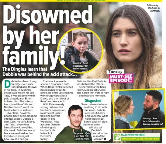  ??  ?? Desperate… Upset over Ross, Pete spills the beans Stood up… Ross turns to Dawn when Rebecca blows him out Horrified… Sarah is shocked by her mother’s actions Public enemy… Will Debbie be
ostracised?