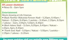 ?? ?? Rewa St – 8am-5pm
Movie showing at Life Cinemas.
Nadi – 5.20pm, 8.40pm / Nakasi – 5.20pm, 8.40pm / Lautoka – 11.10am, 2.20pm, 8.15pm / Labasa – 11am, 2.05pm, 5.10pm, 8.30pm
Nadi – 11.0am, 6.05pm, 8.40pm / Nakasi – 1.10pm, 6pm, 8.40pm
– 5.55pm / Nakasi – 5.55pm / Lautoka – 2.35pm / Labasa – 11.20am
For more updates visit our website www.fijitimes.com