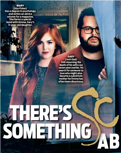  ?? ?? MARY
(Isla Fisher)
Has a degree in psychology and writes an advice column for a magazine. She forms a special bond with Emma, Gary’s 11-year-old daughter.
GARY
(Josh Gad)
Still mourning the death of his wife Lisa seven years earlier, his search for someone to love who might also become a substitute mother for Emma has often been disastrous.