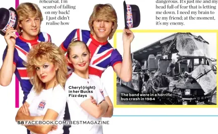  ??  ?? Cheryl (right) in her Bucks Fizz days The band were in a horrific bus crash in 1984
