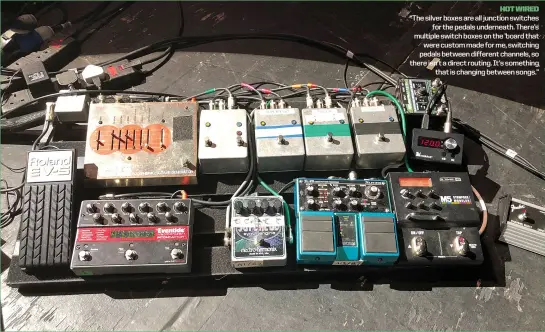  ?? ?? hot wired “The silver boxes are all junction switches
for the pedals underneath. There’s multiple switch boxes on the ’board that
were custom made for me, switching pedals between different channels, so there isn’t a direct routing. It’s something
that is changing between songs.”