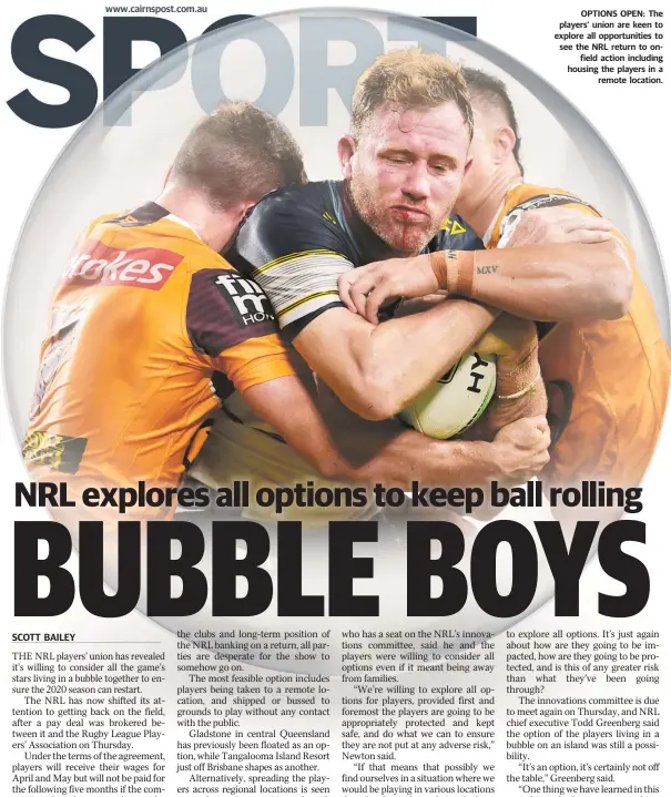  ??  ?? OPTIONS OPEN: The players’ union are keen to explore all opportunit­ies to see the NRL return to onfield action including housing the players in a remote location.