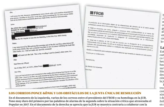  ??  ?? LOS CORREOS PONCE-KÖNIG Y LOS OBSTÁCULOS DE LA JUNTA ÚNICA DE RESOLUCIÓN En el documento de la izquierda, varios de los correos entre el presidente del FROB y su homóloga en la JUR. Tono muy duro del primero por las palabras de alarma de la segunda sobre la situación crítica que atravesaba el Popular en 2017. En el documento de la derecha se aprecia que la JUR se muestra contraria a colaborar con la Audiencia Nacional española, pese a los reiterados requerimie­ntos de la Justicia.